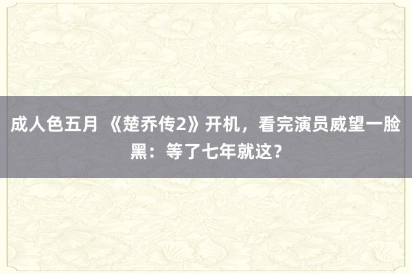 成人色五月 《楚乔传2》开机，看完演员威望一脸黑：等了七年就这？