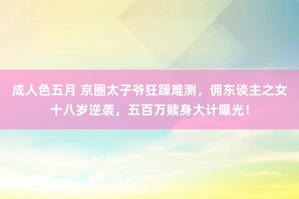 成人色五月 京圈太子爷狂躁难测，佣东谈主之女十八岁逆袭，五百万赎身大计曝光！