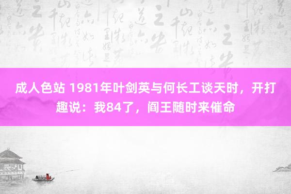 成人色站 1981年叶剑英与何长工谈天时，开打趣说：我84了，阎王随时来催命