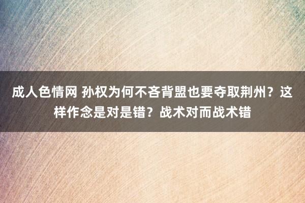 成人色情网 孙权为何不吝背盟也要夺取荆州？这样作念是对是错？战术对而战术错