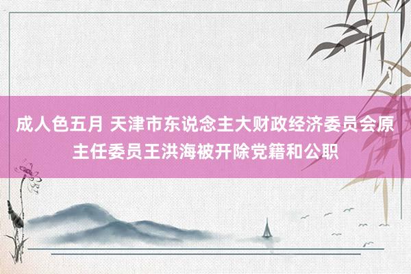 成人色五月 天津市东说念主大财政经济委员会原主任委员王洪海被开除党籍和公职