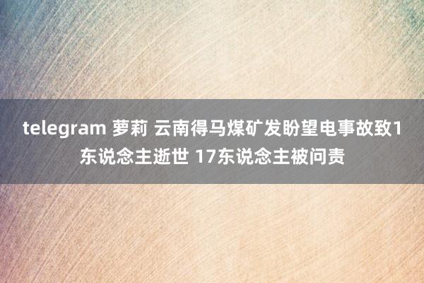 telegram 萝莉 云南得马煤矿发盼望电事故致1东说念主逝世 17东说念主被问责