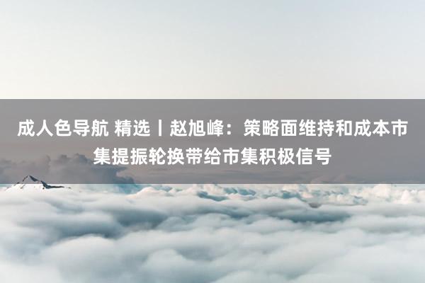 成人色导航 精选丨赵旭峰：策略面维持和成本市集提振轮换带给市集积极信号