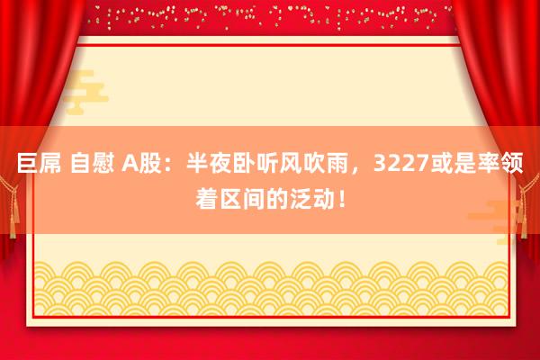 巨屌 自慰 A股：半夜卧听风吹雨，3227或是率领着区间的泛动！