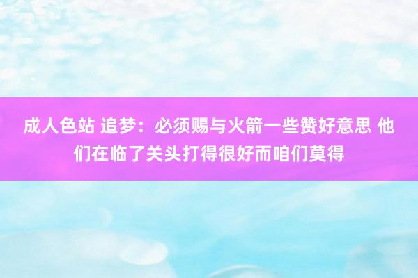 成人色站 追梦：必须赐与火箭一些赞好意思 他们在临了关头打得很好而咱们莫得