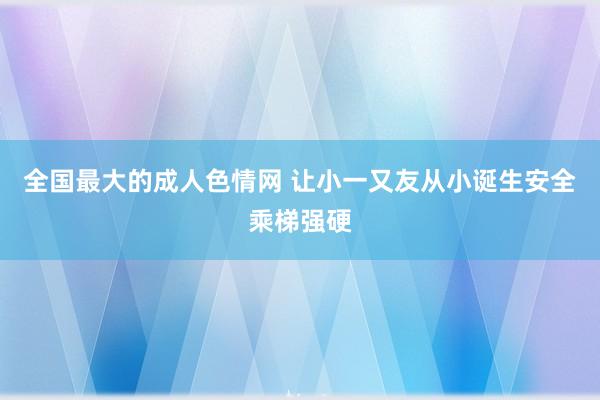 全国最大的成人色情网 让小一又友从小诞生安全乘梯强硬