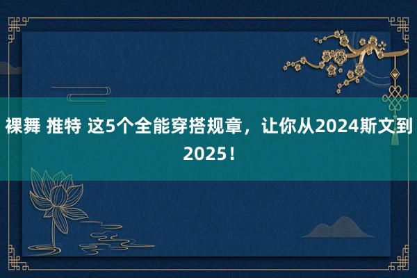 裸舞 推特 这5个全能穿搭规章，让你从2024斯文到2025！