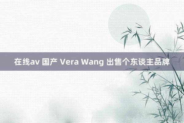 在线av 国产 Vera Wang 出售个东谈主品牌