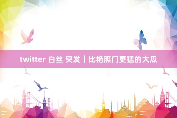 twitter 白丝 突发｜比艳照门更猛的大瓜