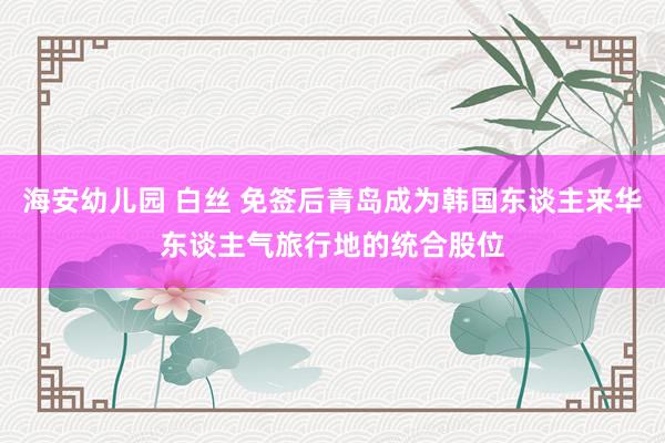 海安幼儿园 白丝 免签后青岛成为韩国东谈主来华东谈主气旅行地的统合股位