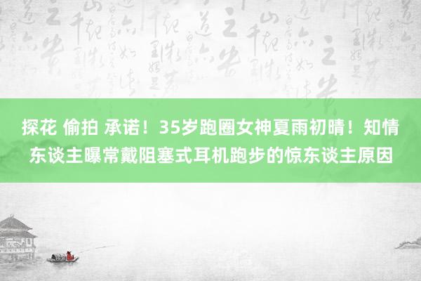 探花 偷拍 承诺！35岁跑圈女神夏雨初晴！知情东谈主曝常戴阻塞式耳机跑步的惊东谈主原因