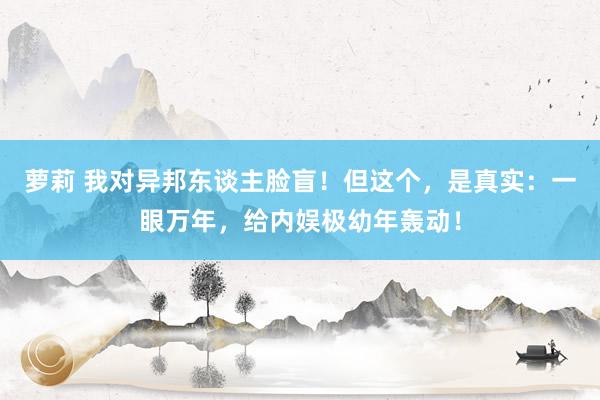 萝莉 我对异邦东谈主脸盲！但这个，是真实：一眼万年，给内娱极幼年轰动！