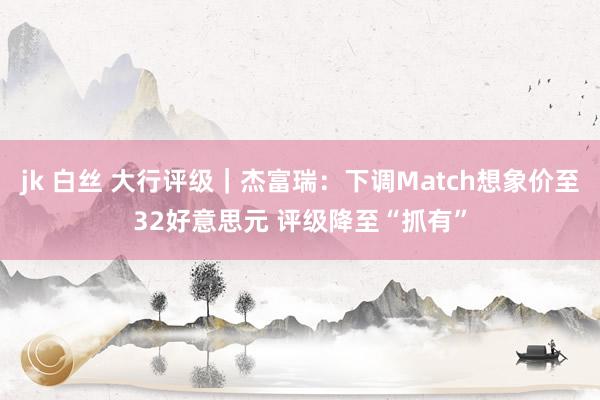 jk 白丝 大行评级｜杰富瑞：下调Match想象价至32好意思元 评级降至“抓有”