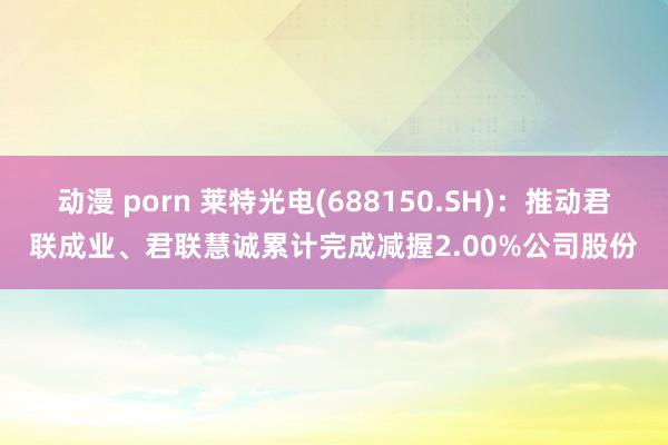 动漫 porn 莱特光电(688150.SH)：推动君联成业、君联慧诚累计完成减握2.00%公司股份