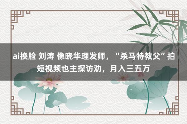 ai换脸 刘涛 像晓华理发师，“杀马特教父”拍短视频也主探访劝，月入三五万