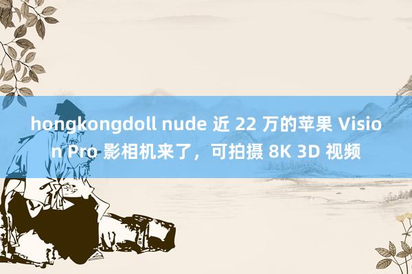 hongkongdoll nude 近 22 万的苹果 Vision Pro 影相机来了，可拍摄 8K 3D 视频