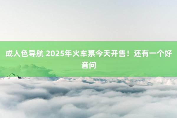 成人色导航 2025年火车票今天开售！还有一个好音问