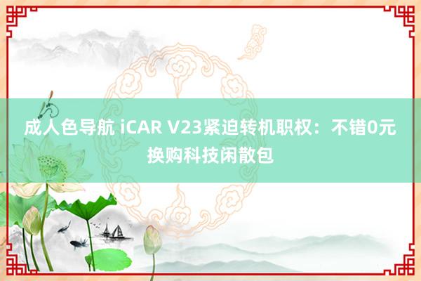 成人色导航 iCAR V23紧迫转机职权：不错0元换购科技闲散包