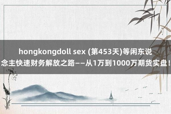 hongkongdoll sex (第453天)等闲东说念主快速财务解放之路——从1万到1000万期货实盘！