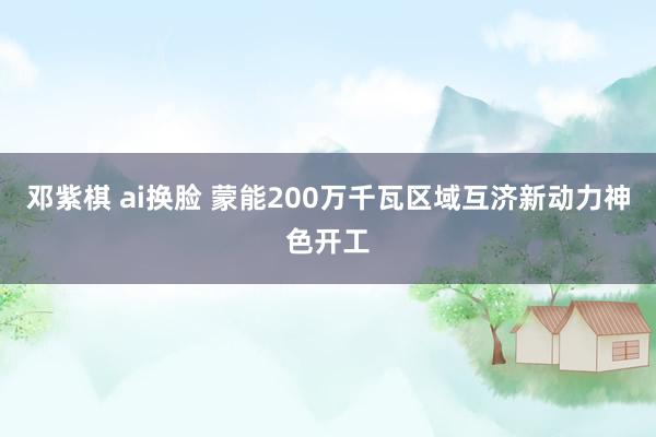 邓紫棋 ai换脸 蒙能200万千瓦区域互济新动力神色开工