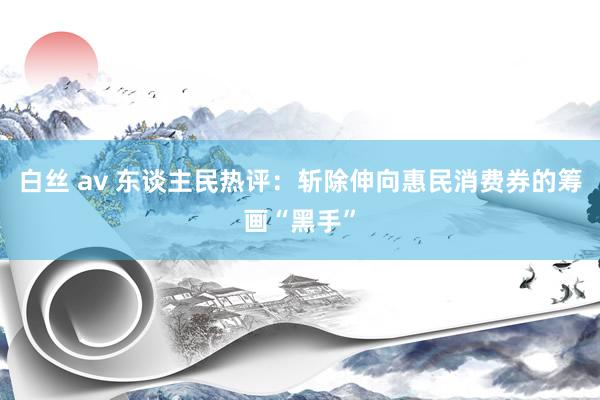 白丝 av 东谈主民热评：斩除伸向惠民消费券的筹画“黑手”