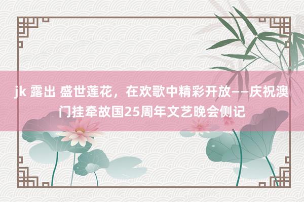 jk 露出 盛世莲花，在欢歌中精彩开放——庆祝澳门挂牵故国25周年文艺晚会侧记