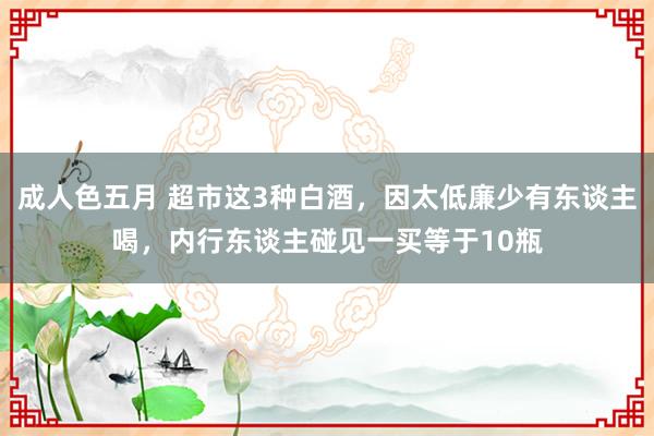 成人色五月 超市这3种白酒，因太低廉少有东谈主喝，内行东谈主碰见一买等于10瓶