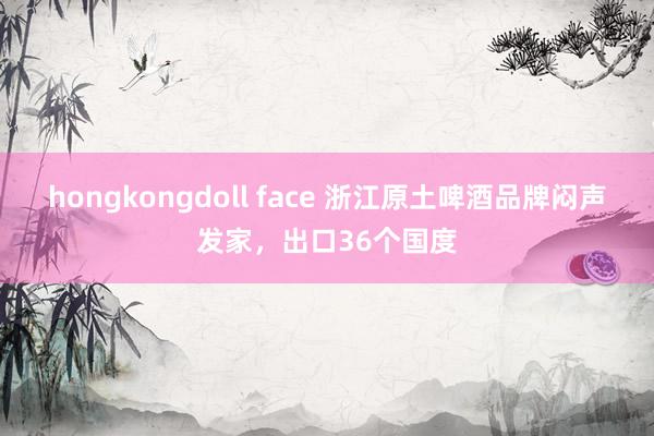 hongkongdoll face 浙江原土啤酒品牌闷声发家，出口36个国度