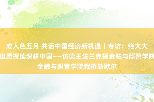 成人色五月 共话中国经济新机遇丨专访：绝大大量在华德企但愿握续深耕中国——访德王法兰克福金融与照管学院栽植勒歇尔