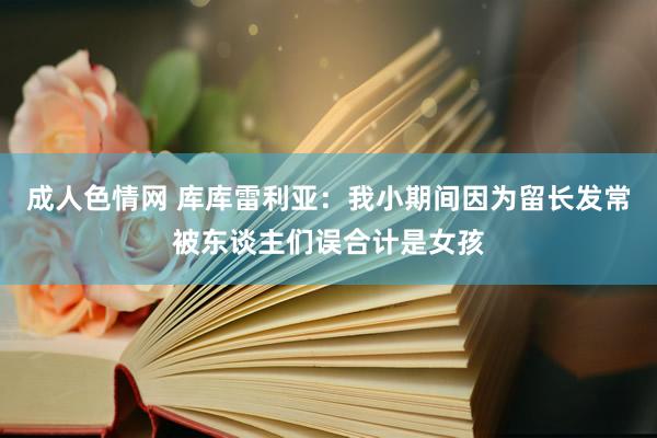 成人色情网 库库雷利亚：我小期间因为留长发常被东谈主们误合计是女孩