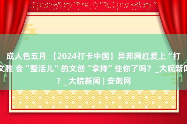 成人色五月 【2024打卡中国】异邦网红爱上“打卡”千年文雅 会“整活儿”的文创“拿持”住你了吗？_大皖新闻 | 安徽网