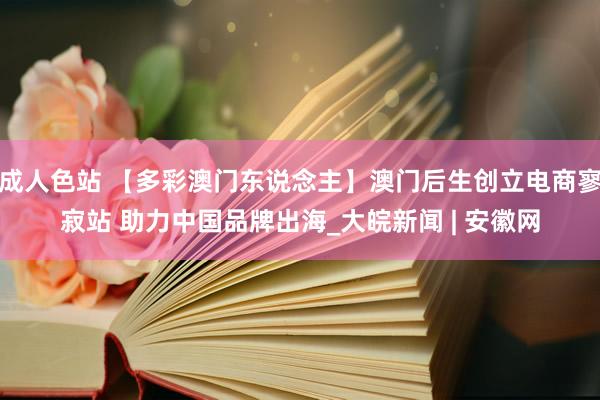 成人色站 【多彩澳门东说念主】澳门后生创立电商寥寂站 助力中国品牌出海_大皖新闻 | 安徽网