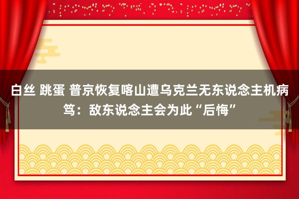 白丝 跳蛋 普京恢复喀山遭乌克兰无东说念主机病笃：敌东说念主会为此“后悔”