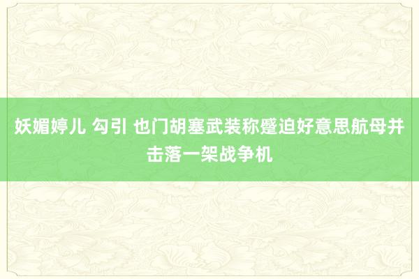 妖媚婷儿 勾引 也门胡塞武装称蹙迫好意思航母并击落一架战争机