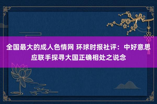 全国最大的成人色情网 环球时报社评：中好意思应联手探寻大国正确相处之说念