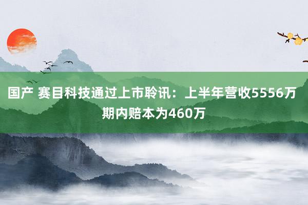 国产 赛目科技通过上市聆讯：上半年营收5556万 期内赔本为460万