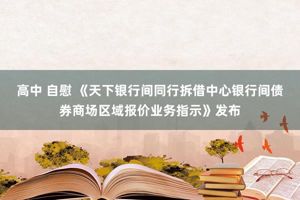 高中 自慰 《天下银行间同行拆借中心银行间债券商场区域报价业务指示》发布