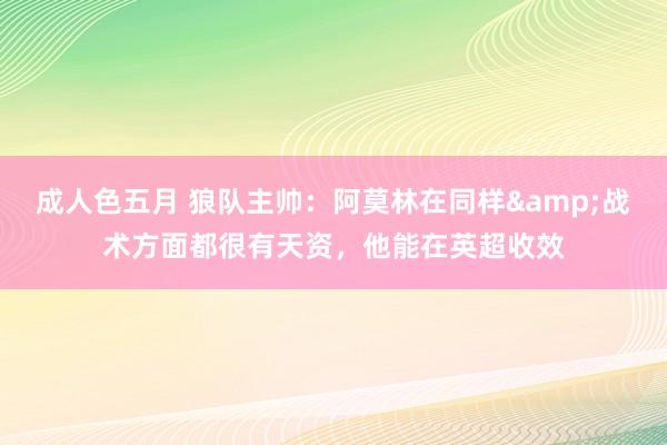 成人色五月 狼队主帅：阿莫林在同样&战术方面都很有天资，他能在英超收效