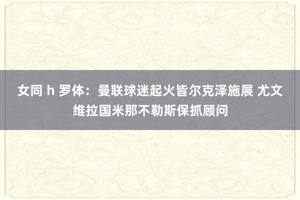 女同 h 罗体：曼联球迷起火皆尔克泽施展 尤文维拉国米那不勒斯保抓顾问