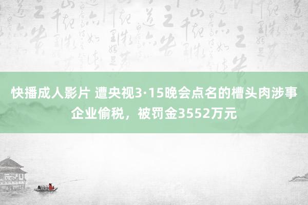 快播成人影片 遭央视3·15晚会点名的槽头肉涉事企业偷税，被罚金3552万元