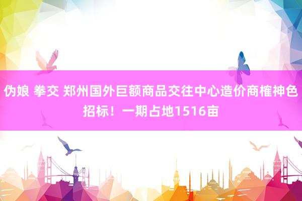 伪娘 拳交 郑州国外巨额商品交往中心造价商榷神色招标！一期占地1516亩