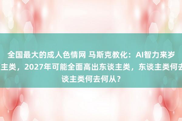 全国最大的成人色情网 马斯克教化：AI智力来岁超东谈主类，2027年可能全面高出东谈主类，东谈主类何去何从？