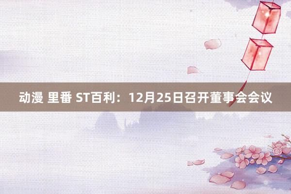 动漫 里番 ST百利：12月25日召开董事会会议