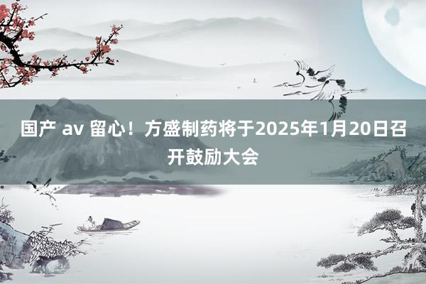 国产 av 留心！方盛制药将于2025年1月20日召开鼓励大会