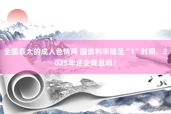 全国最大的成人色情网 国债利率插足“1”时期，2025年还会降息吗？