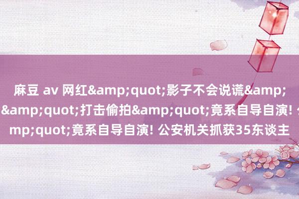 麻豆 av 网红&quot;影子不会说谎&quot;作歹安设录像头 &quot;打击偷拍&quot;竟系自导自演! 公安机关抓获35东谈主