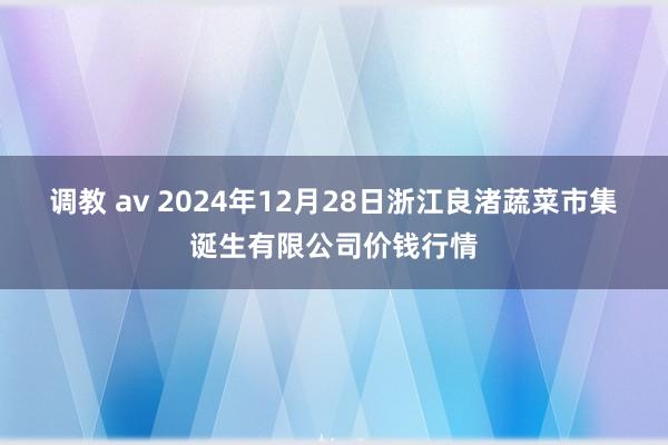 调教 av 2024年12月28日浙江良渚蔬菜市集诞生有限公司价钱行情