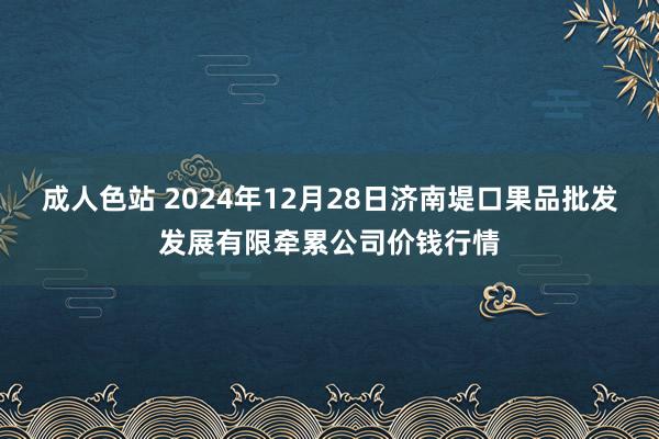 成人色站 2024年12月28日济南堤口果品批发发展有限牵累公司价钱行情