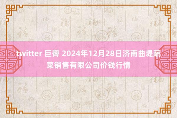 twitter 巨臀 2024年12月28日济南曲堤蔬菜销售有限公司价钱行情