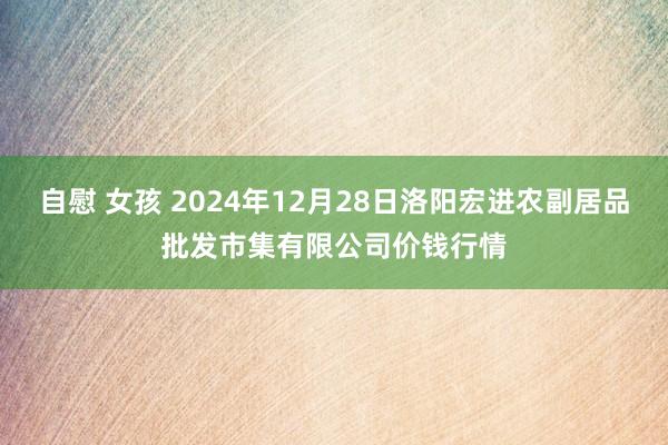 自慰 女孩 2024年12月28日洛阳宏进农副居品批发市集有限公司价钱行情